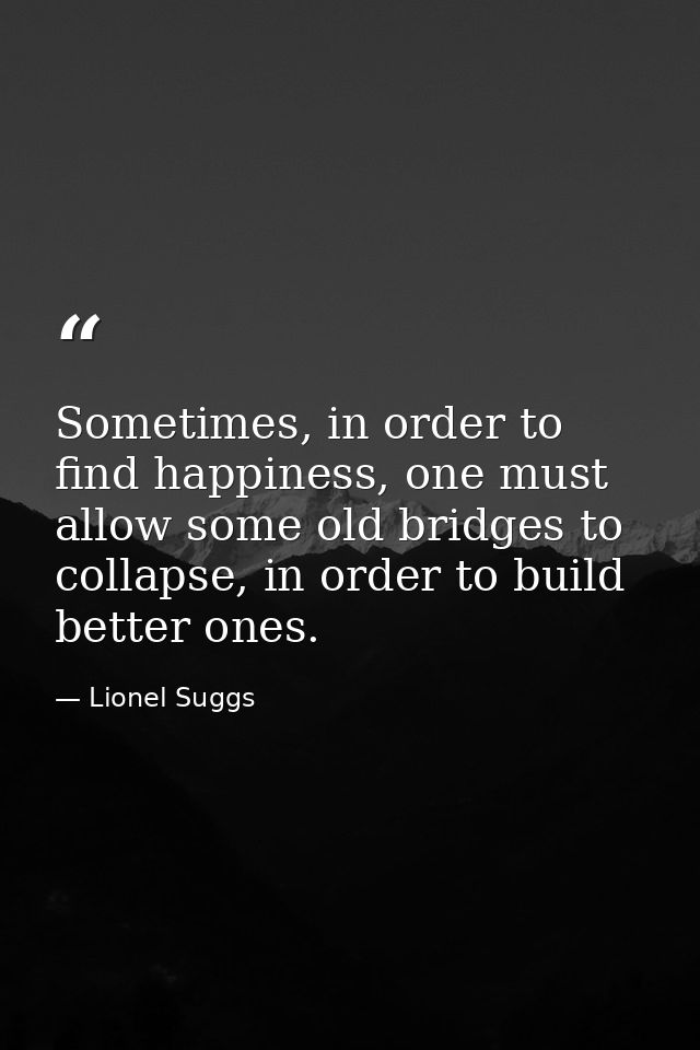 Sometimes, in order to find happiness, one must allow some old bridges to collapse, in order to build better ones. — Lionel Suggs