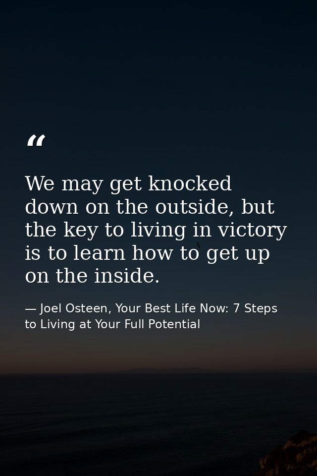 We may get knocked down on the outside, but the key to living in victory is to learn how to get up on the inside. — Joel Osteen, Your Best Life Now: 7 Steps to Living at Your Full Potential