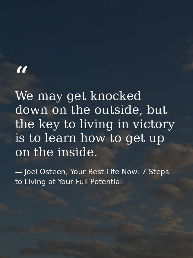 We may get knocked down on the outside, but the key to living in victory is to learn how to get up on the inside. — Joel Osteen, Your Best Life Now: 7 Steps to Living at Your Full Potential