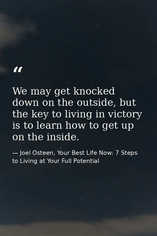 We may get knocked down on the outside, but the key to living in victory is to learn how to get up on the inside. — Joel Osteen, Your Best Life Now: 7 Steps to Living at Your Full Potential