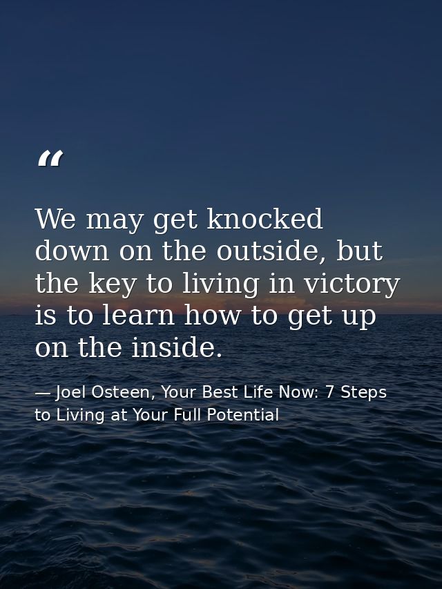 We may get knocked down on the outside, but the key to living in victory is to learn how to get up on the inside. — Joel Osteen, Your Best Life Now: 7 Steps to Living at Your Full Potential