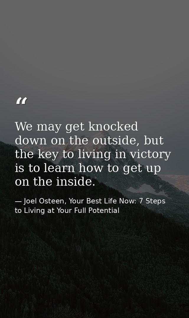 We may get knocked down on the outside, but the key to living in victory is to learn how to get up on the inside. — Joel Osteen, Your Best Life Now: 7 Steps to Living at Your Full Potential