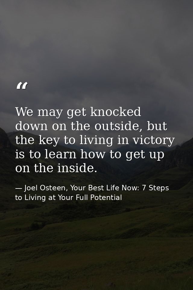 We may get knocked down on the outside, but the key to living in victory is to learn how to get up on the inside. — Joel Osteen, Your Best Life Now: 7 Steps to Living at Your Full Potential