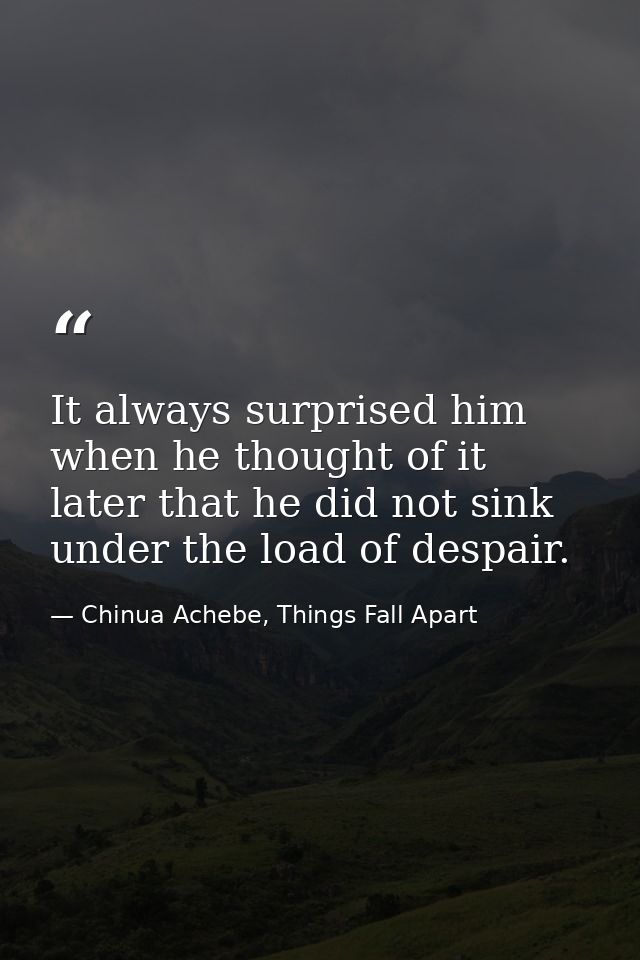 It always surprised him when he thought of it later that he did not sink under the load of despair. — Chinua Achebe, Things Fall Apart