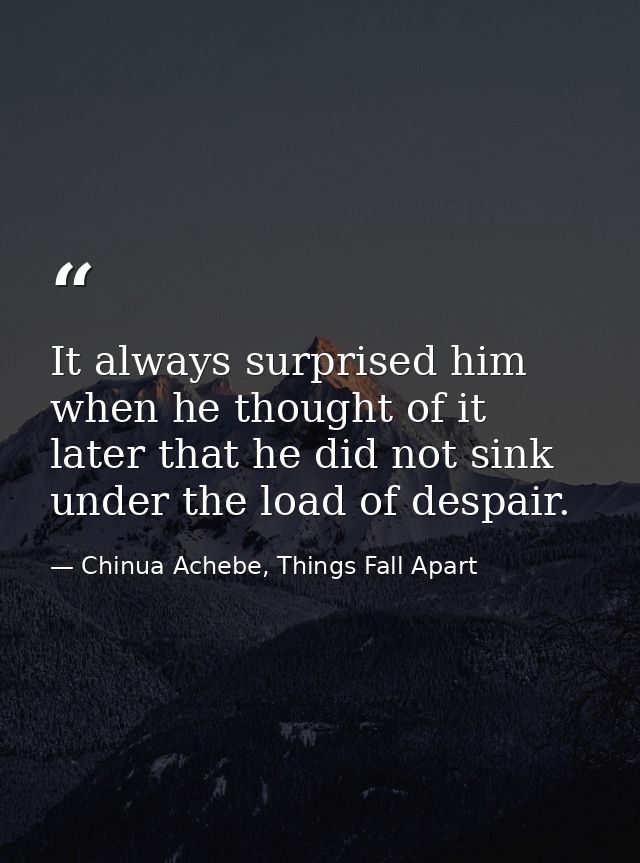 It always surprised him when he thought of it later that he did not sink under the load of despair. — Chinua Achebe, Things Fall Apart