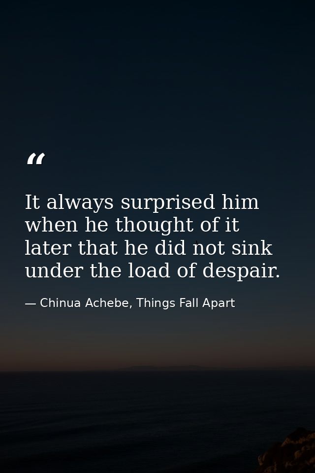 It always surprised him when he thought of it later that he did not sink under the load of despair. — Chinua Achebe, Things Fall Apart