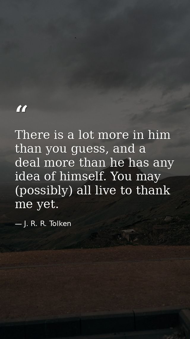 There is a lot more in him than you guess, and a deal more than he has any idea of himself. You may (possibly) all live  — J. R. R. Tolken