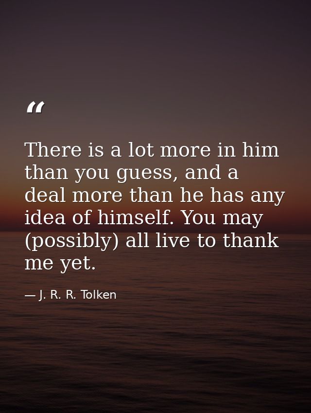 There is a lot more in him than you guess, and a deal more than he has any idea of himself. You may (possibly) all live  — J. R. R. Tolken