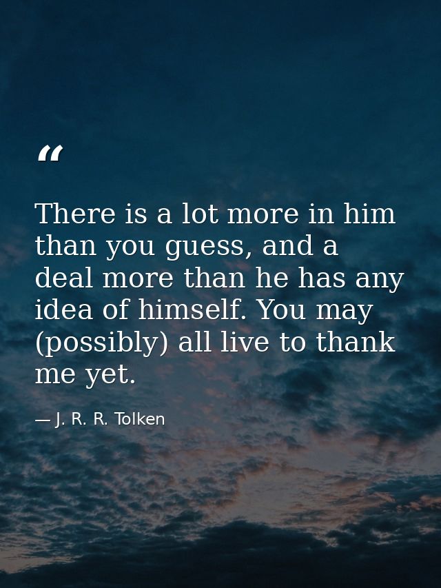 There is a lot more in him than you guess, and a deal more than he has any idea of himself. You may (possibly) all live  — J. R. R. Tolken