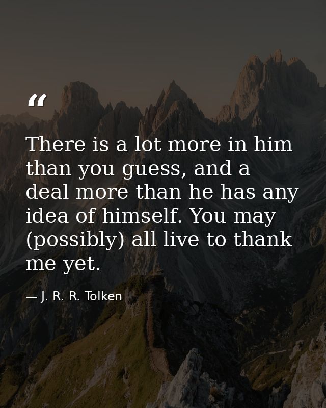 There is a lot more in him than you guess, and a deal more than he has any idea of himself. You may (possibly) all live  — J. R. R. Tolken
