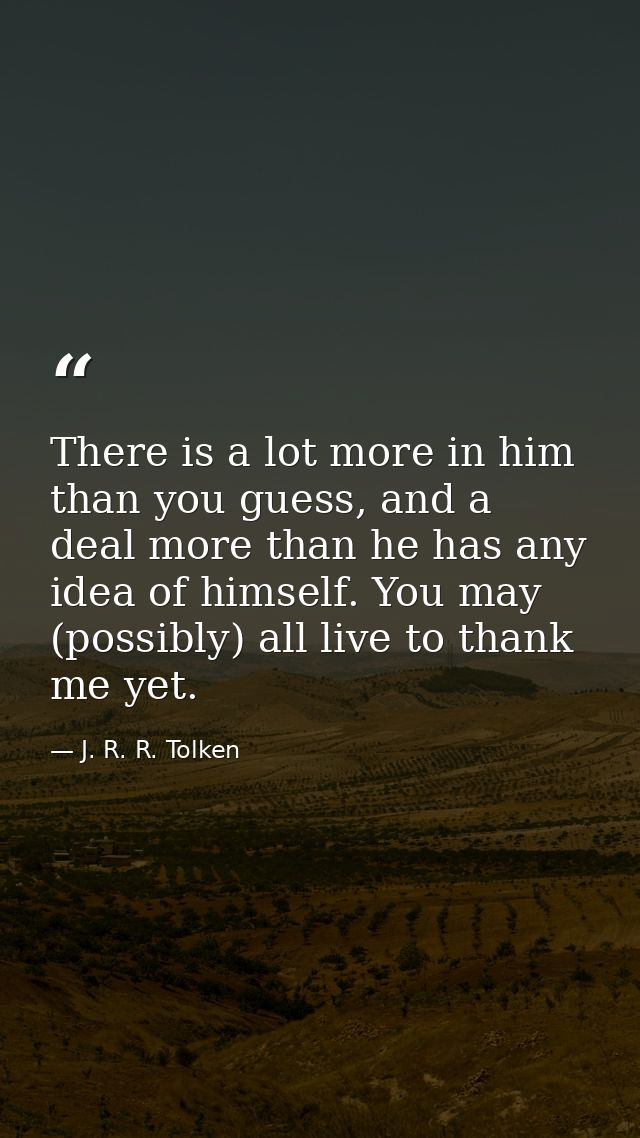There is a lot more in him than you guess, and a deal more than he has any idea of himself. You may (possibly) all live  — J. R. R. Tolken