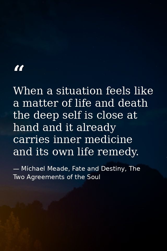 When a situation feels like a matter of life and death the deep self is close at hand and it already carries inner medic — Michael Meade, Fate and Destiny, The Two Agreements of the Soul