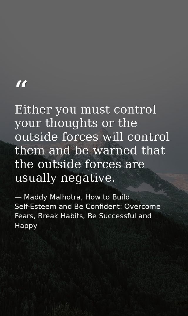 Either you must control your thoughts or the outside forces will control them and be warned that the outside forces are  — Maddy Malhotra, How to Build Self-Esteem and Be Confident: Overcome Fears, Break Habits, Be Successful and Happy