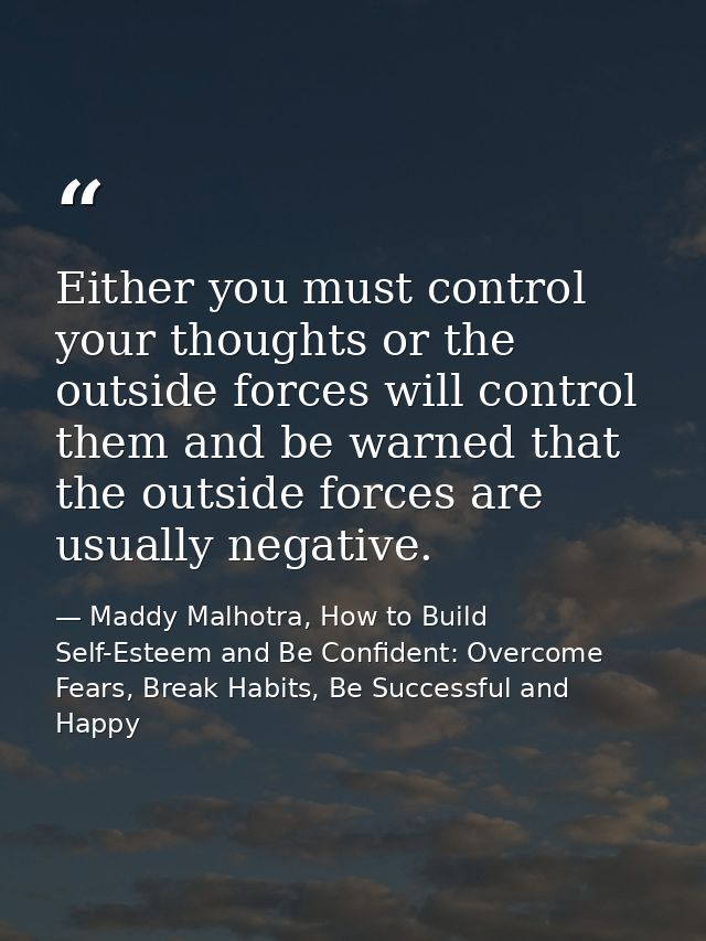 Either you must control your thoughts or the outside forces will control them and be warned that the outside forces are  — Maddy Malhotra, How to Build Self-Esteem and Be Confident: Overcome Fears, Break Habits, Be Successful and Happy