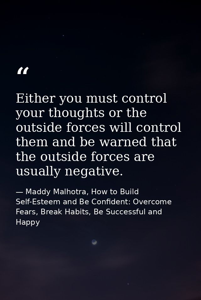 Either you must control your thoughts or the outside forces will control them and be warned that the outside forces are  — Maddy Malhotra, How to Build Self-Esteem and Be Confident: Overcome Fears, Break Habits, Be Successful and Happy
