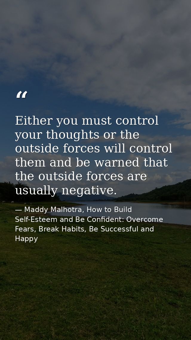 Either you must control your thoughts or the outside forces will control them and be warned that the outside forces are  — Maddy Malhotra, How to Build Self-Esteem and Be Confident: Overcome Fears, Break Habits, Be Successful and Happy
