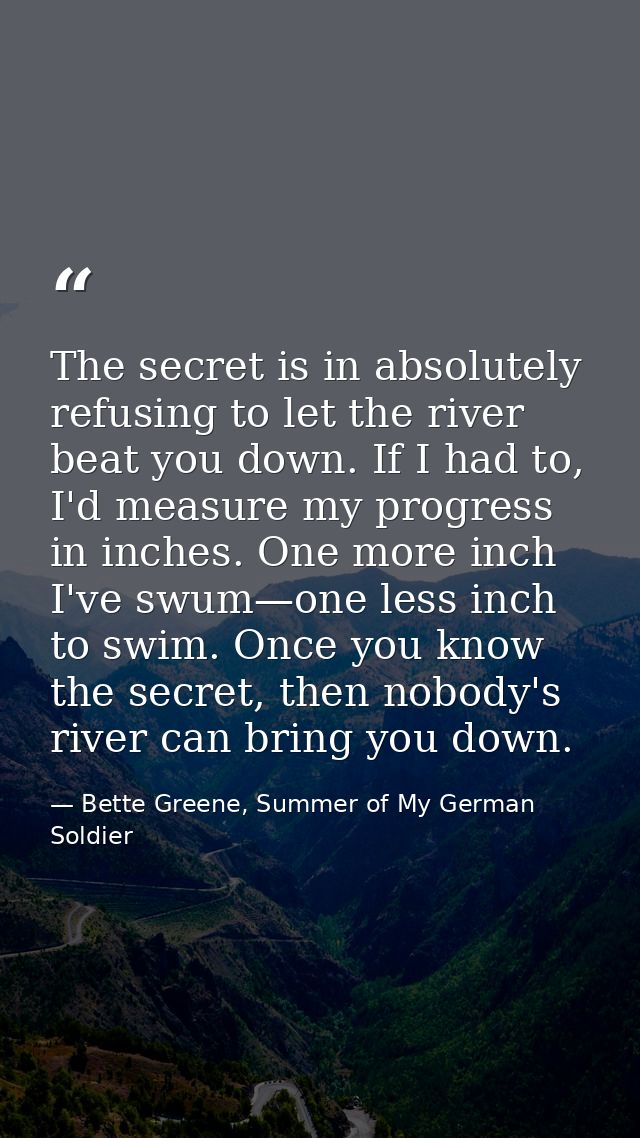 The secret is in absolutely refusing to let the river beat you down. If I had to, I'd measure my progress in inches. One — Bette Greene, Summer of My German Soldier