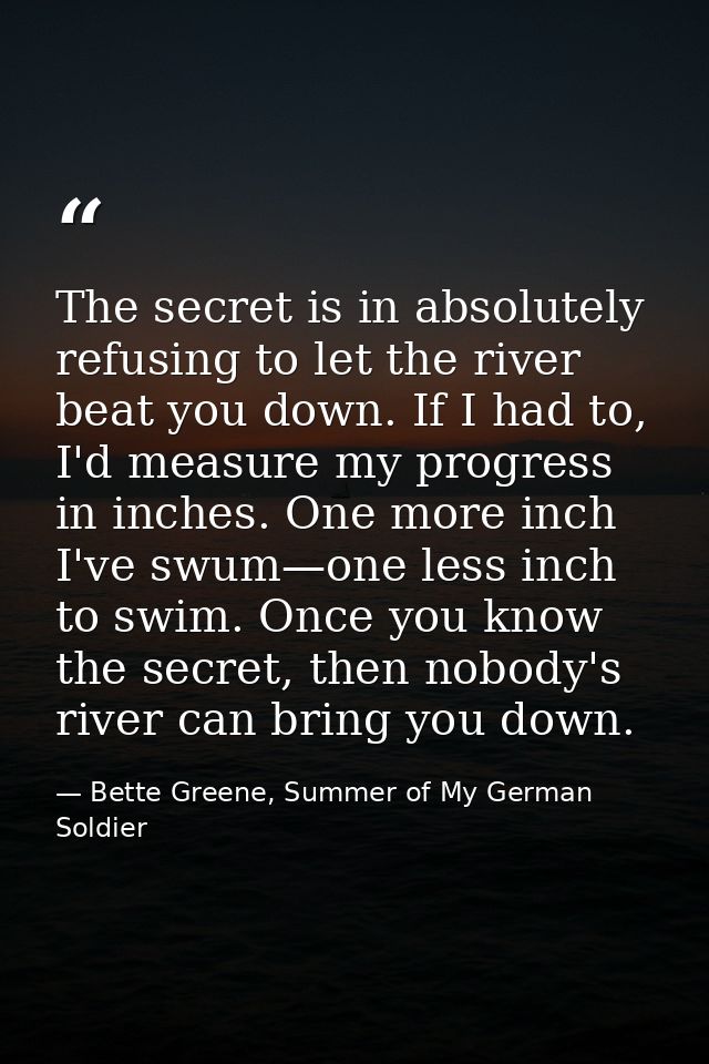 The secret is in absolutely refusing to let the river beat you down. If I had to, I'd measure my progress in inches. One — Bette Greene, Summer of My German Soldier