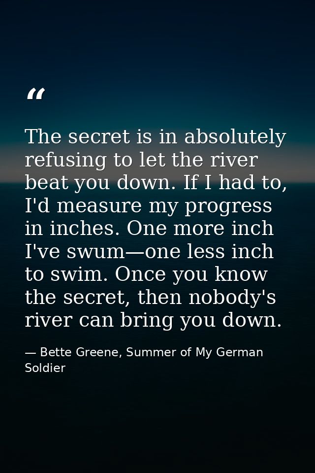 The secret is in absolutely refusing to let the river beat you down. If I had to, I'd measure my progress in inches. One — Bette Greene, Summer of My German Soldier