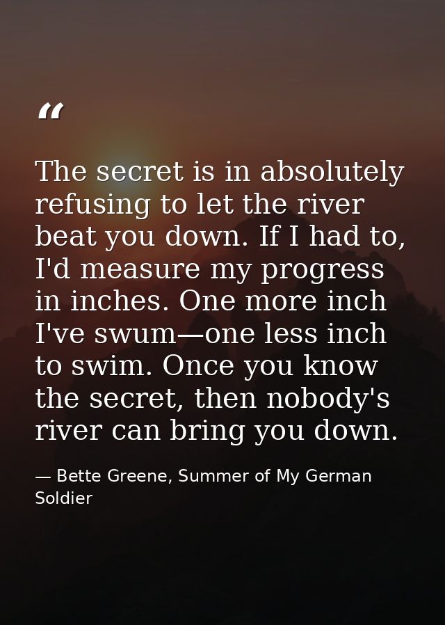 The secret is in absolutely refusing to let the river beat you down. If I had to, I'd measure my progress in inches. One — Bette Greene, Summer of My German Soldier