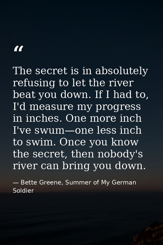 The secret is in absolutely refusing to let the river beat you down. If I had to, I'd measure my progress in inches. One — Bette Greene, Summer of My German Soldier
