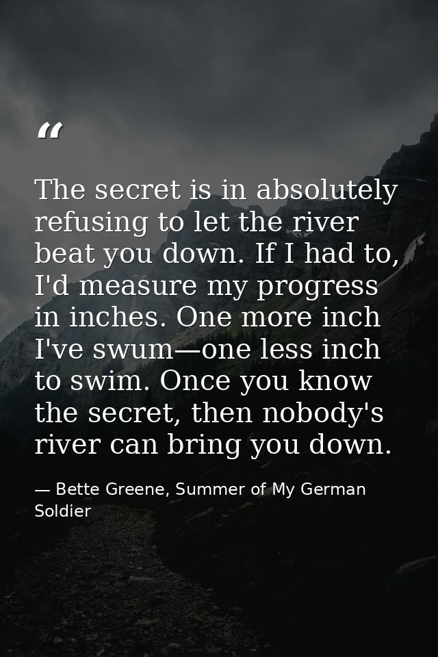 The secret is in absolutely refusing to let the river beat you down. If I had to, I'd measure my progress in inches. One — Bette Greene, Summer of My German Soldier