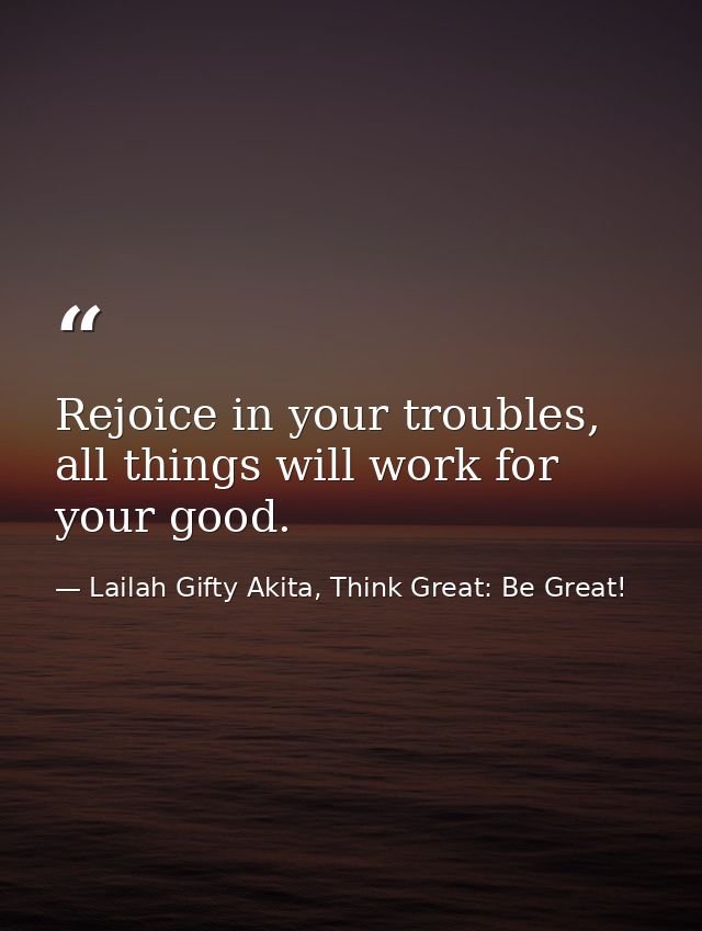 Rejoice in your troubles, all things will work for your good. — Lailah Gifty Akita, Think Great: Be Great!