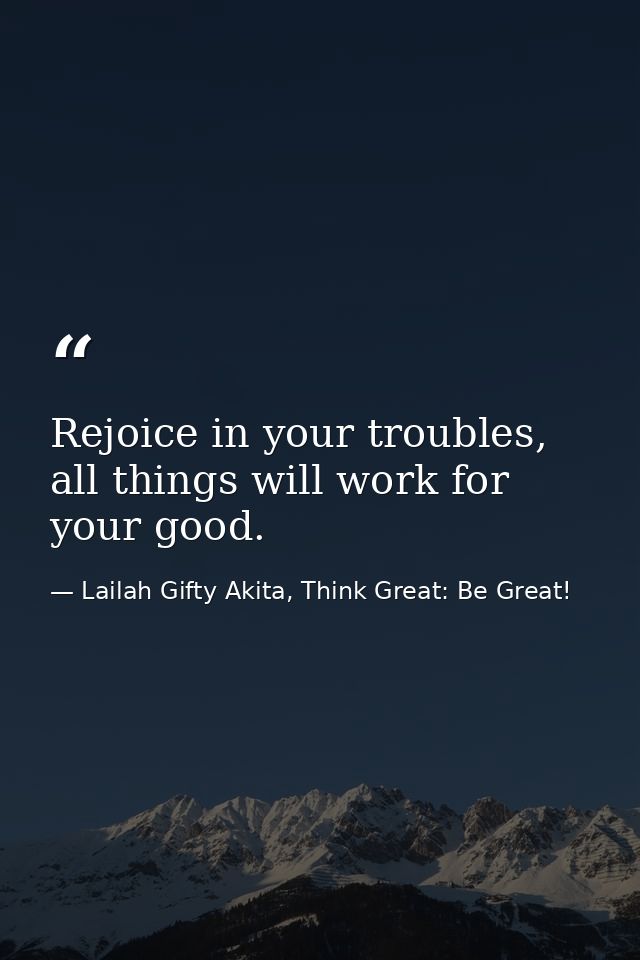 Rejoice in your troubles, all things will work for your good. — Lailah Gifty Akita, Think Great: Be Great!
