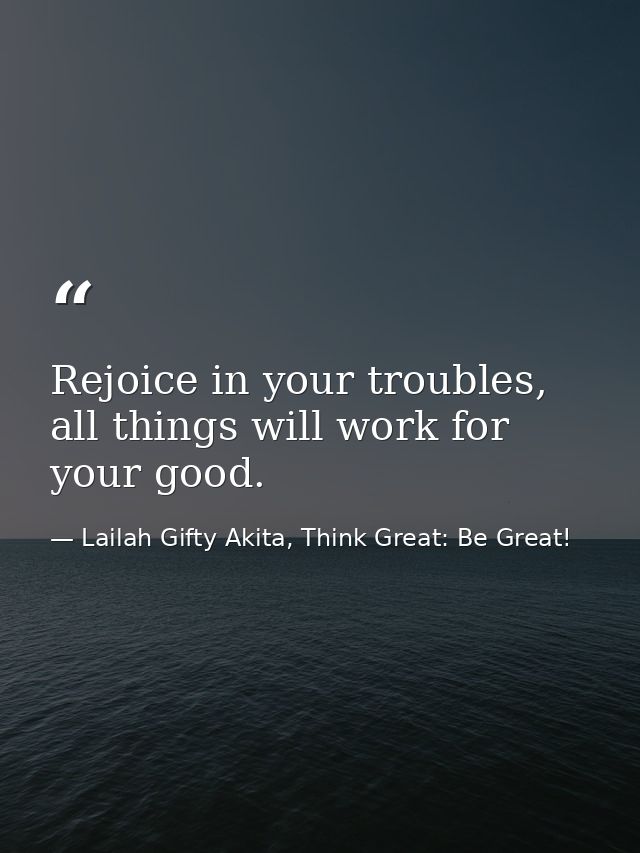 Rejoice in your troubles, all things will work for your good. — Lailah Gifty Akita, Think Great: Be Great!