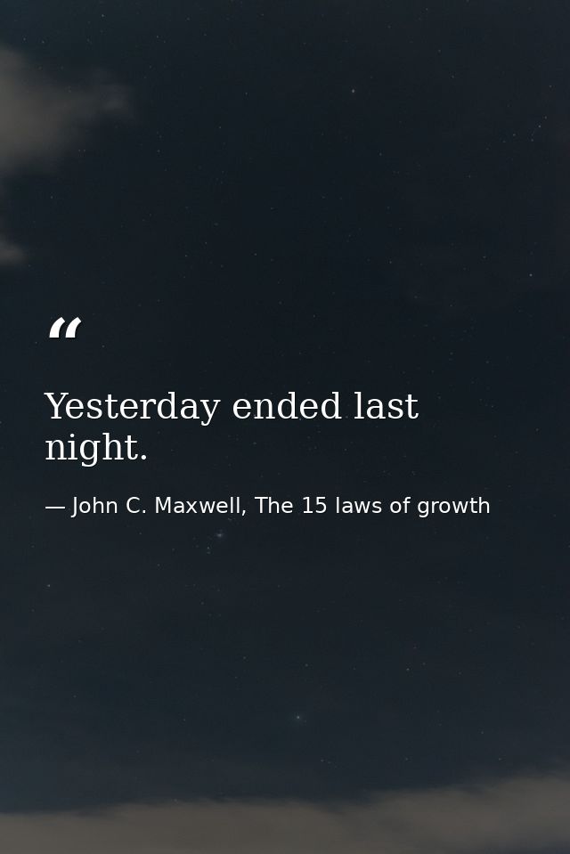 Yesterday ended last night. — John C. Maxwell, The 15 laws of growth