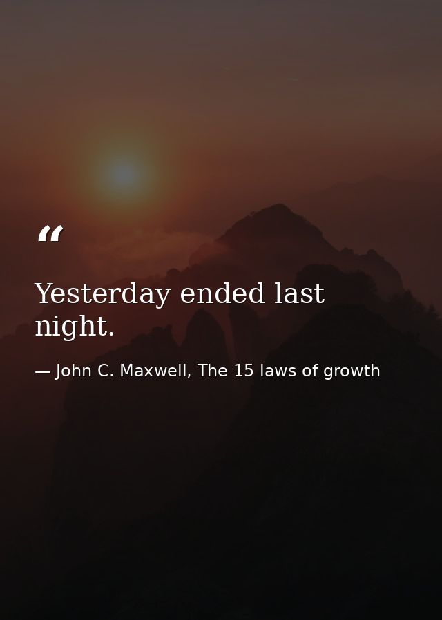 Yesterday ended last night. — John C. Maxwell, The 15 laws of growth