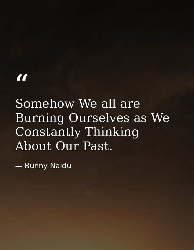 Somehow We all are Burning Ourselves as We Constantly Thinking About Our Past. — Bunny Naidu