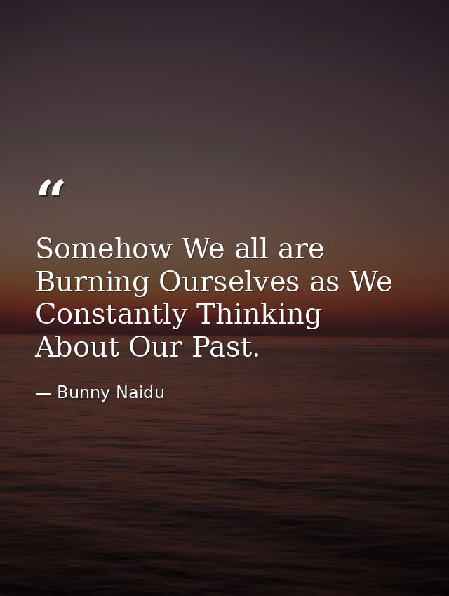Somehow We all are Burning Ourselves as We Constantly Thinking About Our Past. — Bunny Naidu