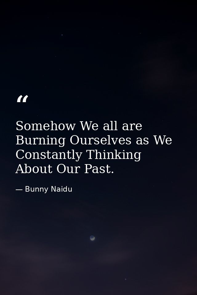 Somehow We all are Burning Ourselves as We Constantly Thinking About Our Past. — Bunny Naidu