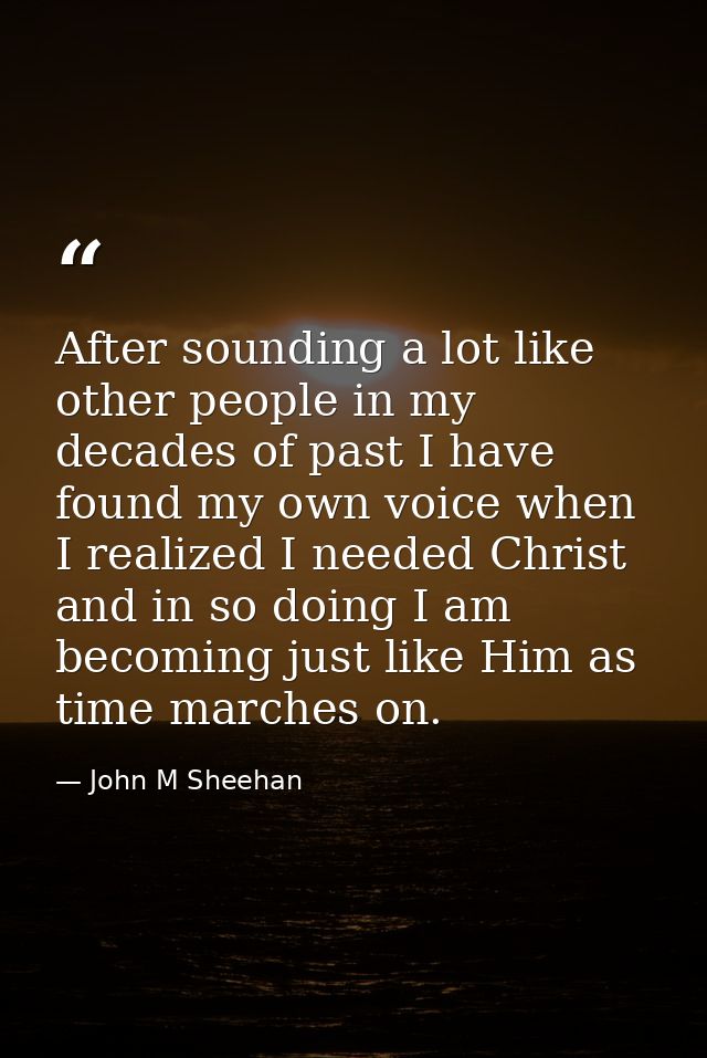 After sounding a lot like other people in my decades of past I have found my own voice when I realized I needed Christ a — John M Sheehan