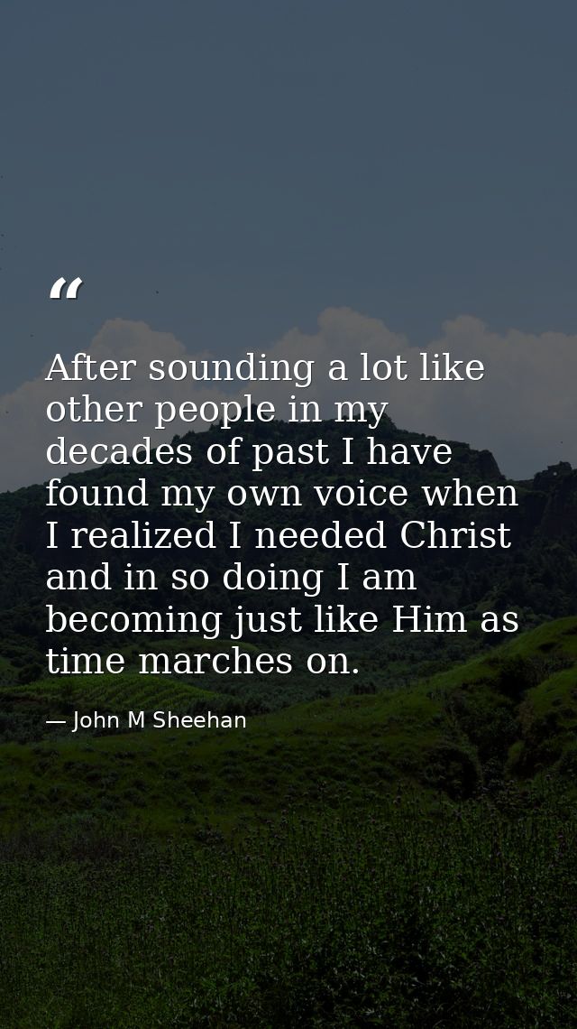 After sounding a lot like other people in my decades of past I have found my own voice when I realized I needed Christ a — John M Sheehan