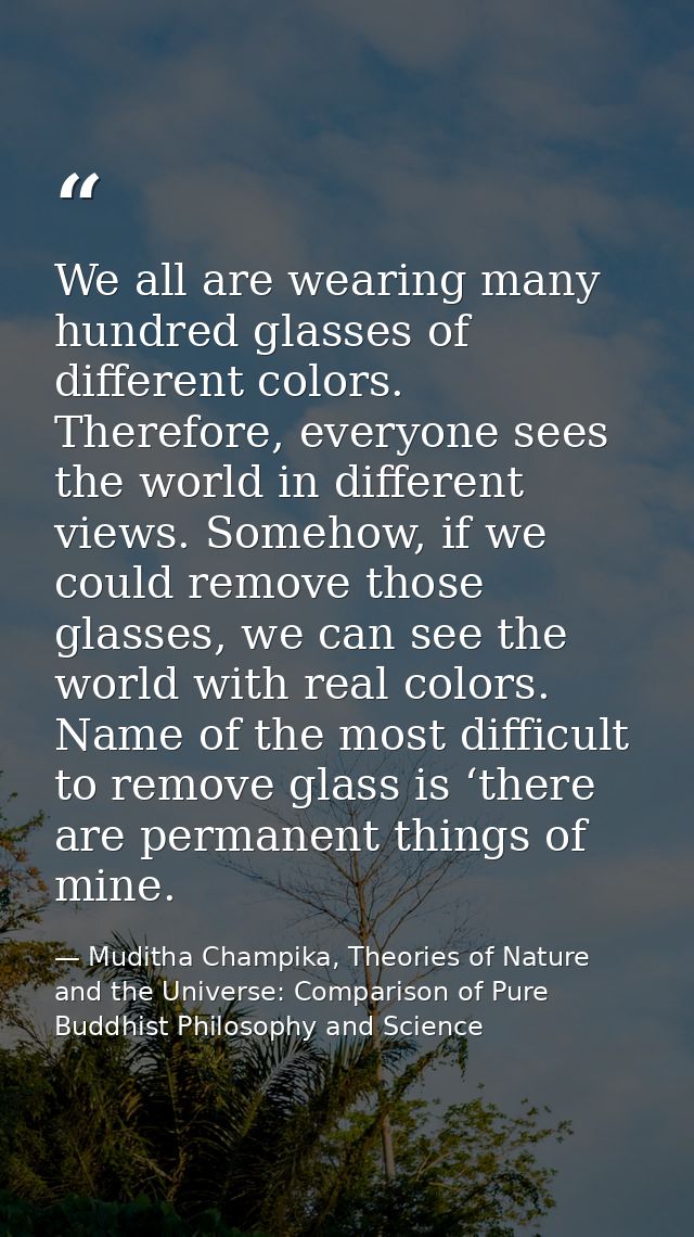 We all are wearing many hundred glasses of different colors. Therefore, everyone sees the world in different views. Some — Muditha Champika, Theories of Nature and the Universe: Comparison of Pure Buddhist Philosophy and Science