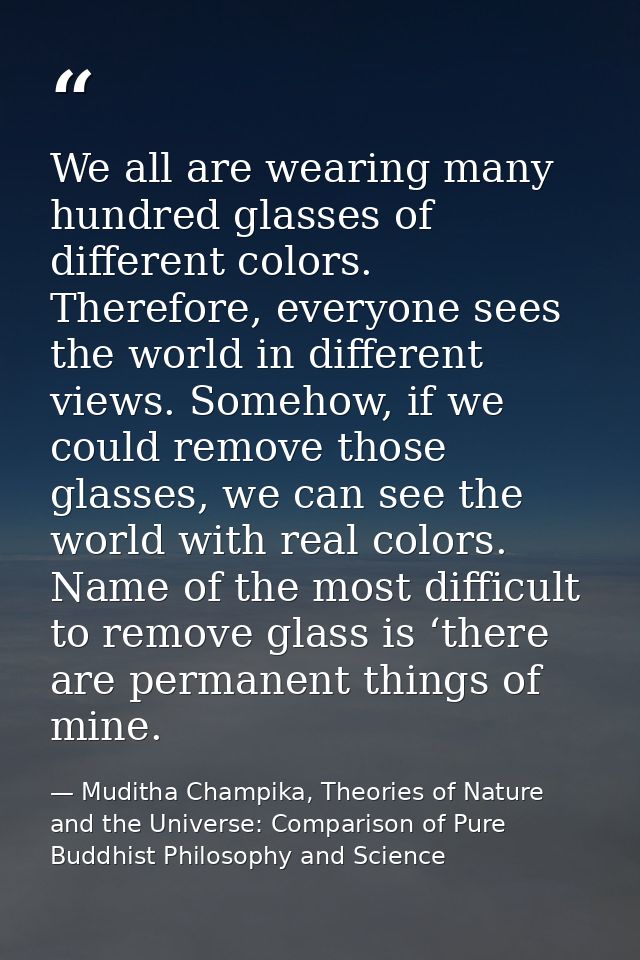 We all are wearing many hundred glasses of different colors. Therefore, everyone sees the world in different views. Some — Muditha Champika, Theories of Nature and the Universe: Comparison of Pure Buddhist Philosophy and Science