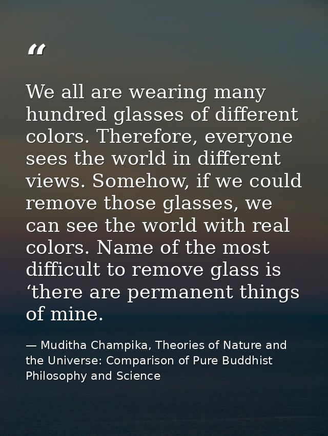 We all are wearing many hundred glasses of different colors. Therefore, everyone sees the world in different views. Some — Muditha Champika, Theories of Nature and the Universe: Comparison of Pure Buddhist Philosophy and Science