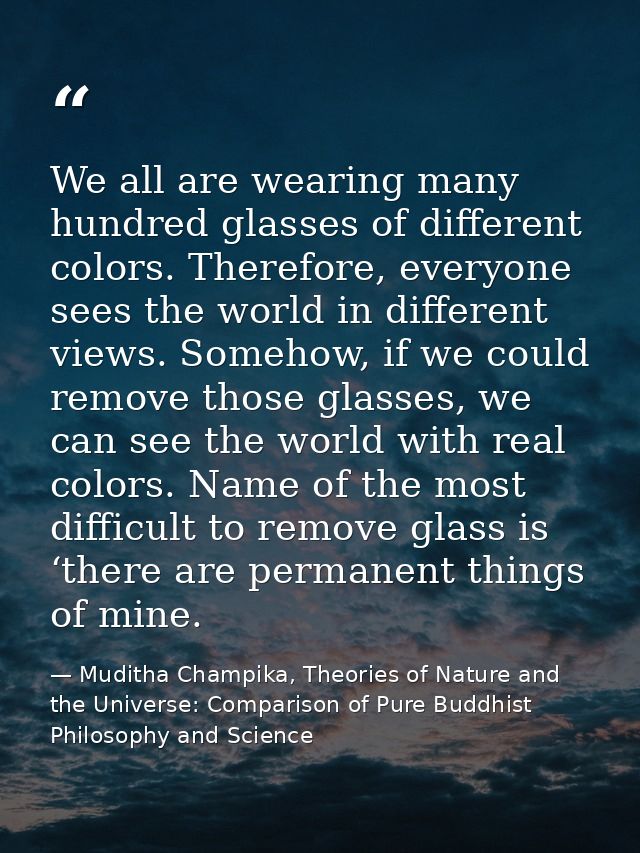 We all are wearing many hundred glasses of different colors. Therefore, everyone sees the world in different views. Some — Muditha Champika, Theories of Nature and the Universe: Comparison of Pure Buddhist Philosophy and Science