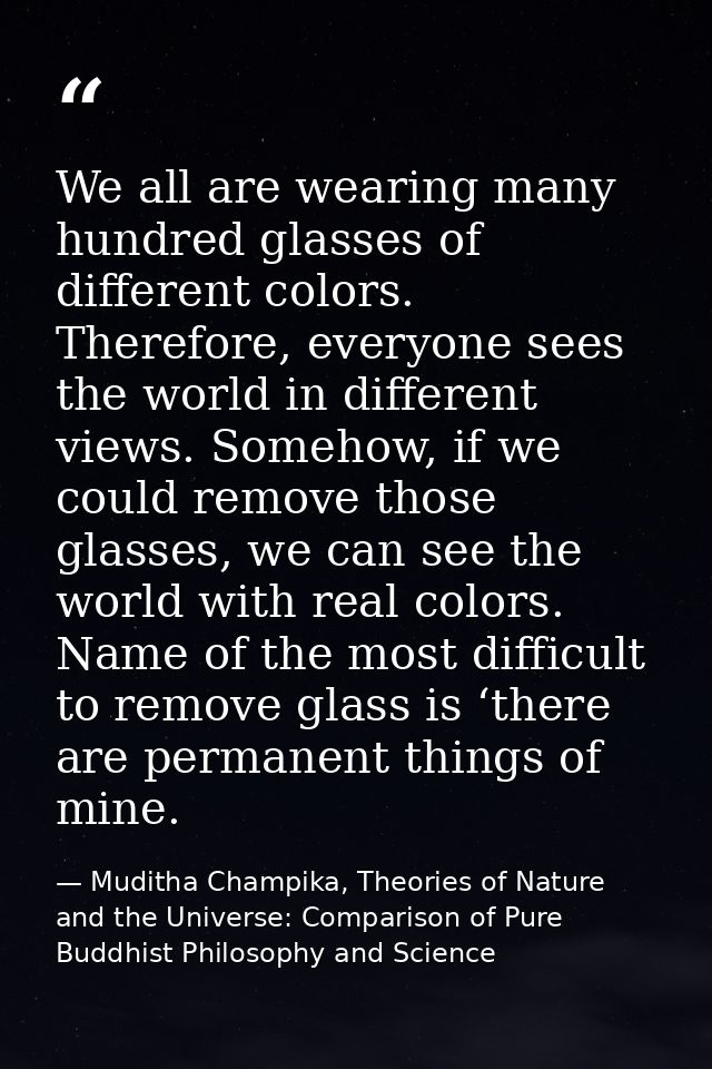 We all are wearing many hundred glasses of different colors. Therefore, everyone sees the world in different views. Some — Muditha Champika, Theories of Nature and the Universe: Comparison of Pure Buddhist Philosophy and Science