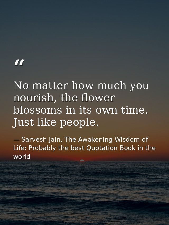 No matter how much you nourish, the flower blossoms in its own time. Just like people. — Sarvesh Jain, The Awakening Wisdom of Life: Probably the best Quotation Book in the world