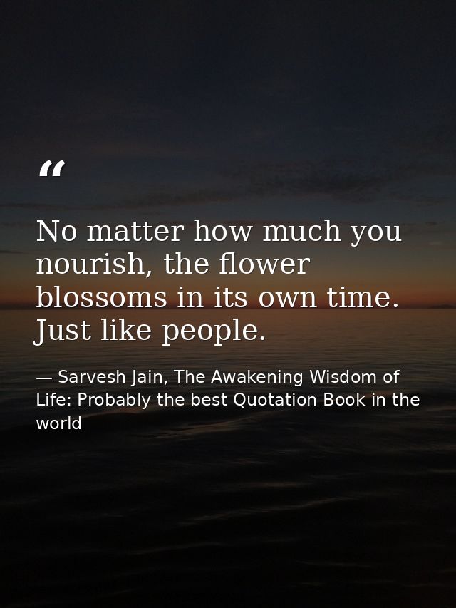 No matter how much you nourish, the flower blossoms in its own time. Just like people. — Sarvesh Jain, The Awakening Wisdom of Life: Probably the best Quotation Book in the world