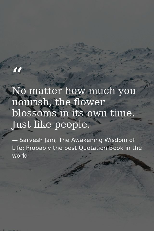 No matter how much you nourish, the flower blossoms in its own time. Just like people. — Sarvesh Jain, The Awakening Wisdom of Life: Probably the best Quotation Book in the world