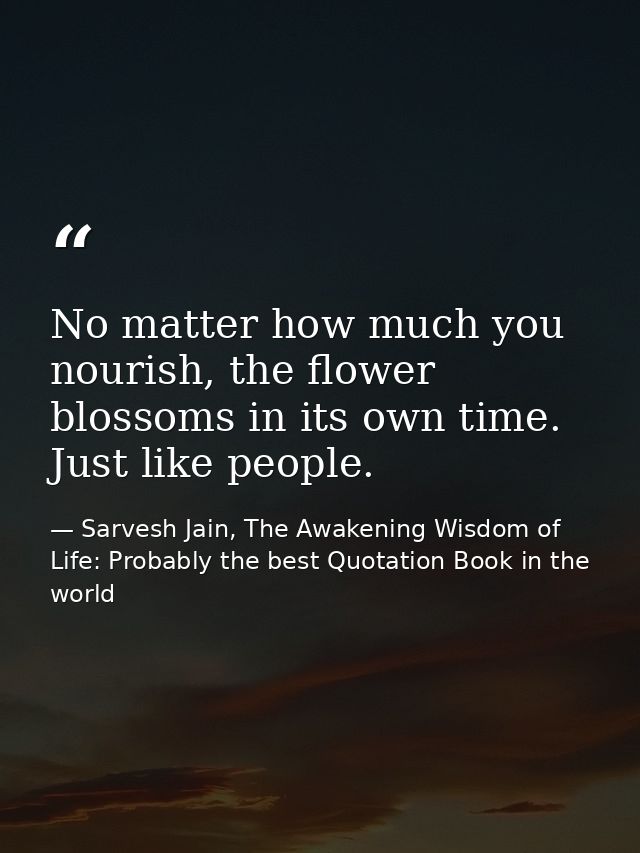 No matter how much you nourish, the flower blossoms in its own time. Just like people. — Sarvesh Jain, The Awakening Wisdom of Life: Probably the best Quotation Book in the world