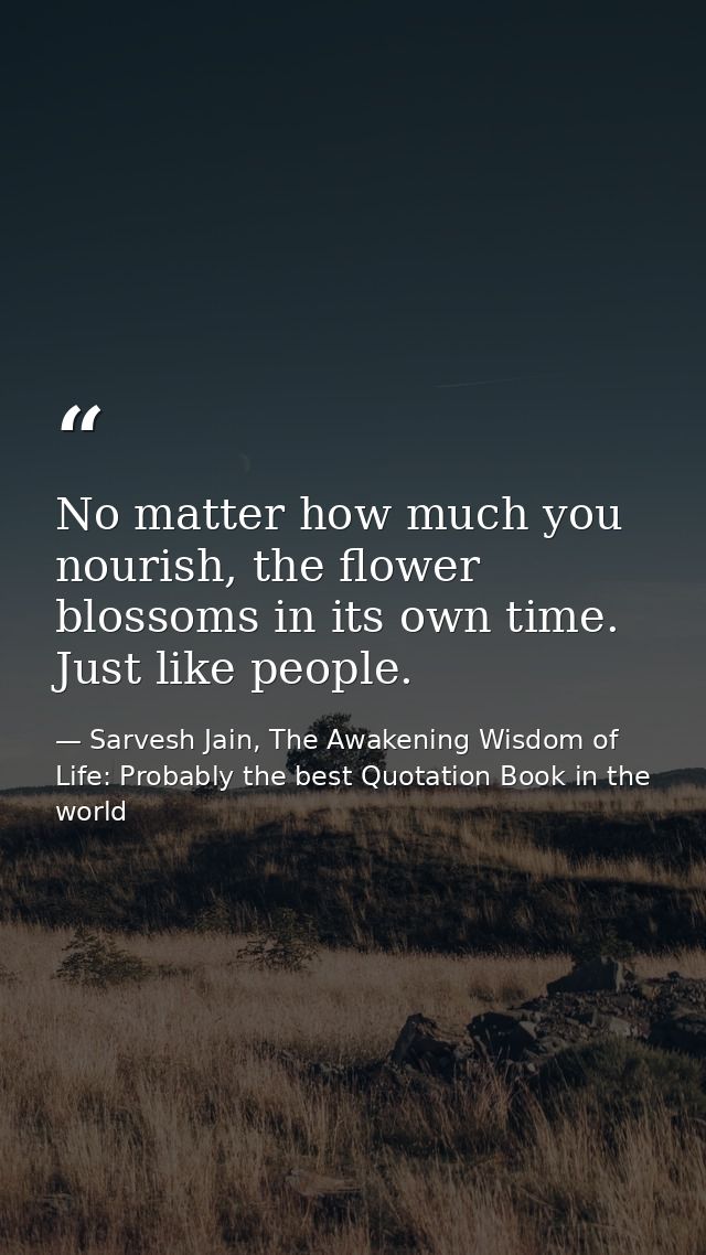 No matter how much you nourish, the flower blossoms in its own time. Just like people. — Sarvesh Jain, The Awakening Wisdom of Life: Probably the best Quotation Book in the world