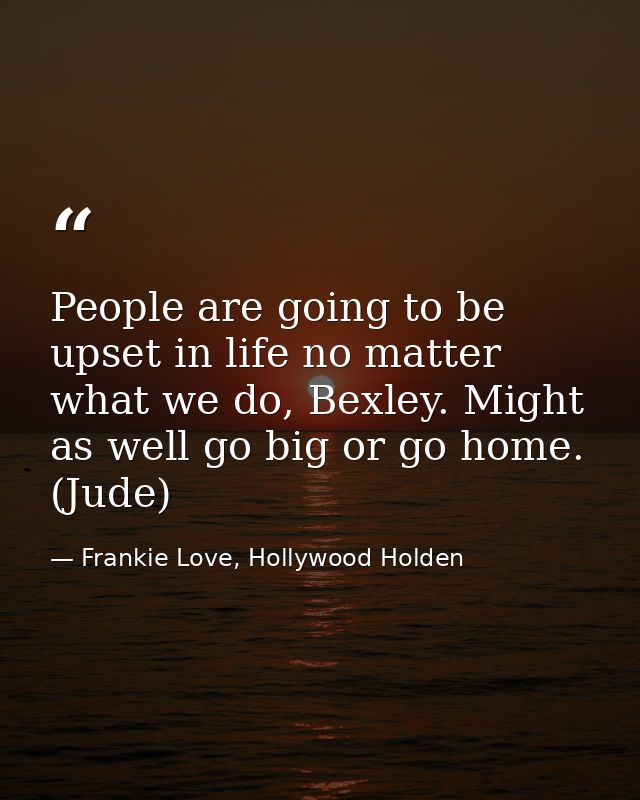 People are going to be upset in life no matter what we do, Bexley. Might as well go big or go home. (Jude) — Frankie Love, Hollywood Holden