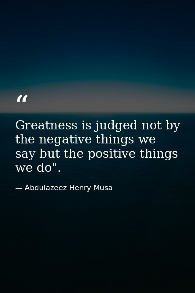 Greatness is judged not by the negative things we say but the positive things we do". — Abdulazeez Henry Musa
