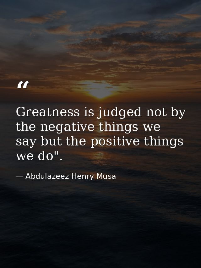 Greatness is judged not by the negative things we say but the positive things we do". — Abdulazeez Henry Musa