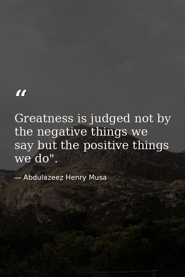 Greatness is judged not by the negative things we say but the positive things we do". — Abdulazeez Henry Musa